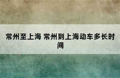 常州至上海 常州到上海动车多长时间